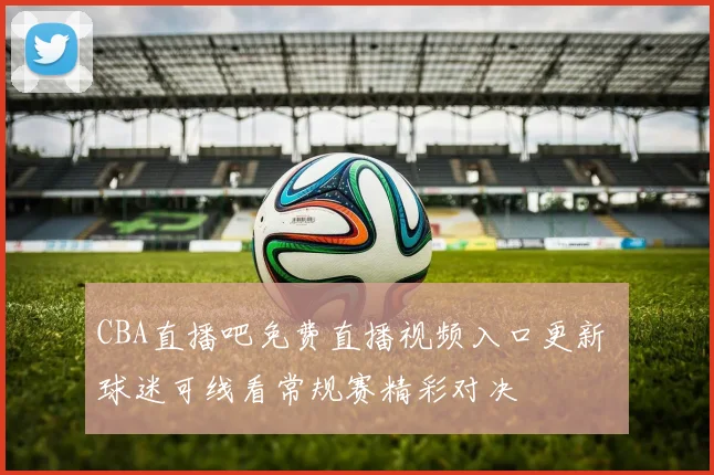 CBA直播吧免费直播视频入口更新 球迷可线看常规赛精彩对决