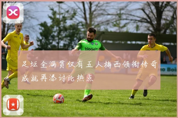 足坛全满贯仅有五人梅西领衔传奇成就再添讨论热点