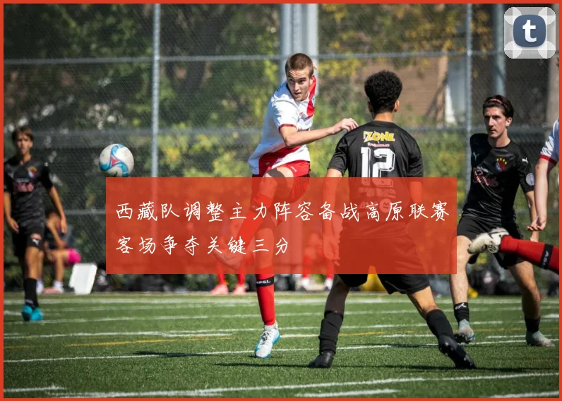 西藏队调整主力阵容备战高原联赛客场争夺关键三分