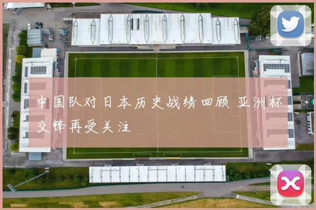 中国队对日本历史战绩回顾 亚洲杯交锋再受关注