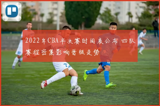 2022年CBA半决赛时间表公布 四队赛程密集影响晋级走势