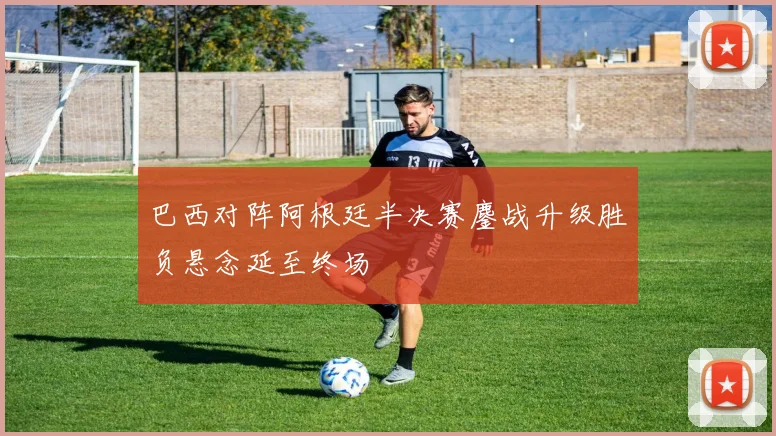 巴西对阵阿根廷半决赛鏖战升级胜负悬念延至终场