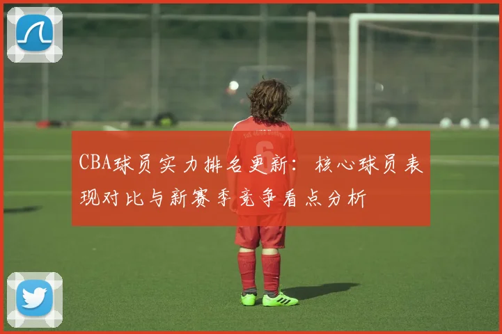 CBA球员实力排名更新：核心球员表现对比与新赛季竞争看点分析