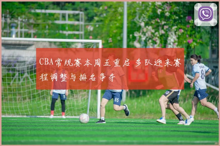 CBA常规赛本周五重启 多队迎来赛程调整与排名争夺