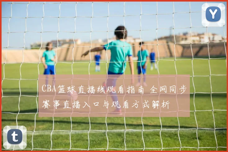 CBA篮球直播线观看指南 全网同步赛事直播入口与观看方式解析