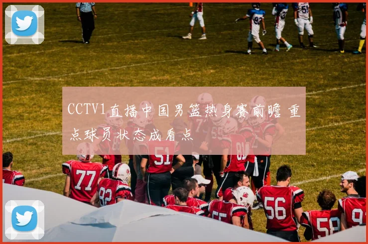 CCTV1直播中国男篮热身赛前瞻 重点球员状态成看点