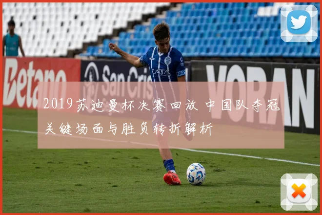 2019苏迪曼杯决赛回放 中国队夺冠关键场面与胜负转折解析