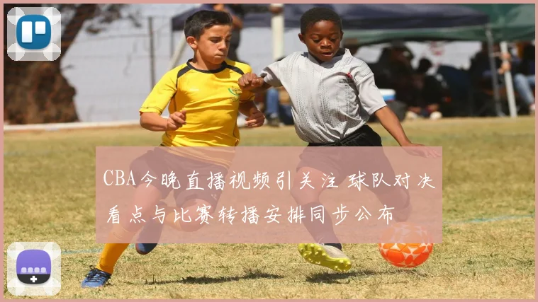 CBA今晚直播视频引关注 球队对决看点与比赛转播安排同步公布