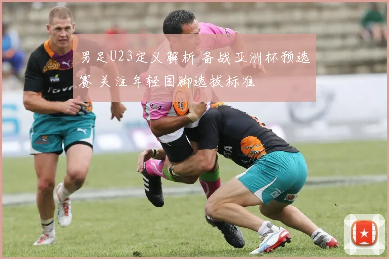 男足U23定义解析 备战亚洲杯预选赛 关注年轻国脚选拔标准