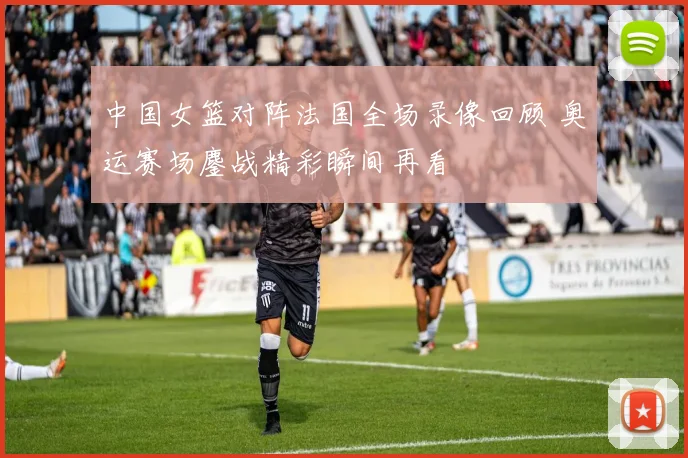 中国女篮对阵法国全场录像回顾 奥运赛场鏖战精彩瞬间再看