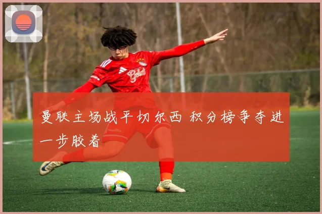 曼联主场战平切尔西 积分榜争夺进一步胶着