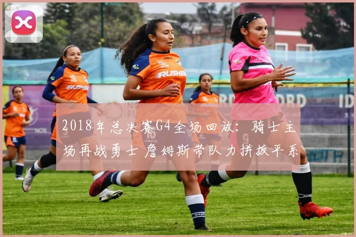 2018年总决赛G4全场回放：骑士主场再战勇士 詹姆斯带队力拼扳平系列赛
