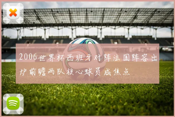 2006世界杯西班牙对阵法国阵容出炉前瞻两队核心球员成焦点