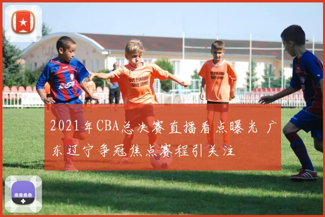 2021年CBA总决赛直播看点曝光 广东辽宁争冠焦点赛程引关注