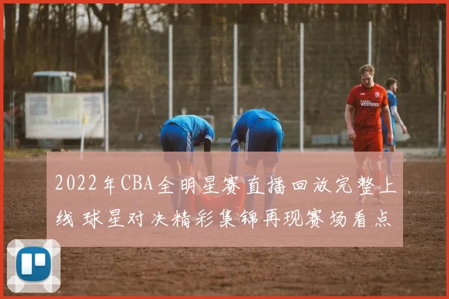 2022年CBA全明星赛直播回放完整上线 球星对决精彩集锦再现赛场看点