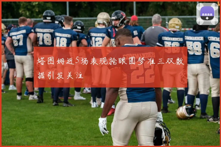 塔图姆近5场表现抢眼圆梦准三双数据引发关注