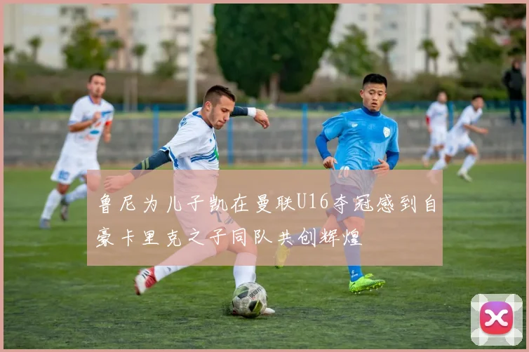 鲁尼为儿子凯在曼联U16夺冠感到自豪卡里克之子同队共创辉煌