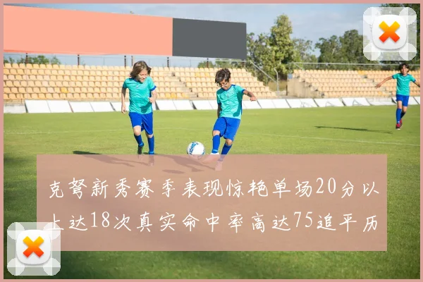 克弩新秀赛季表现惊艳单场20分以上达18次真实命中率高达75追平历史名将