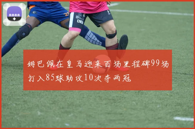 姆巴佩在皇马迎来百场里程碑99场打入85球助攻10次夺两冠