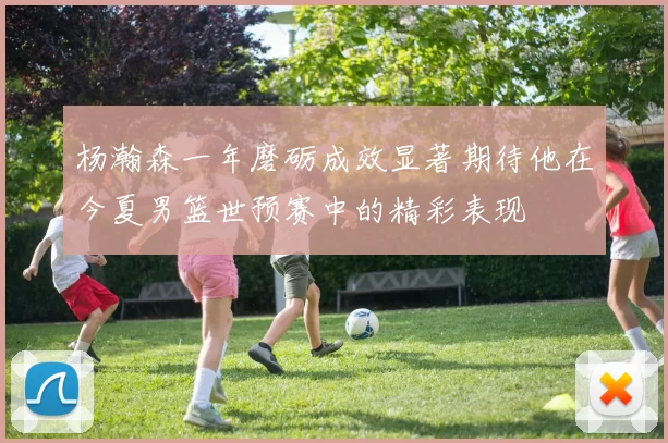 杨瀚森一年磨砺成效显著期待他在今夏男篮世预赛中的精彩表现