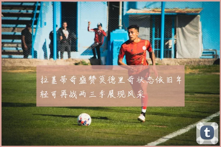 拉基蒂奇盛赞莫德里奇状态依旧年轻可再战两三季展现风采