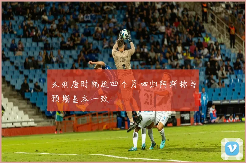 米利唐时隔近四个月回归阿斯称与预期基本一致