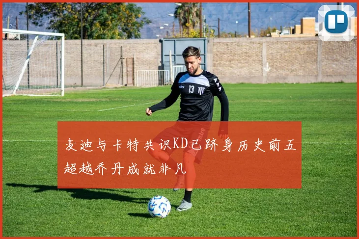 麦迪与卡特共识KD已跻身历史前五超越乔丹成就非凡