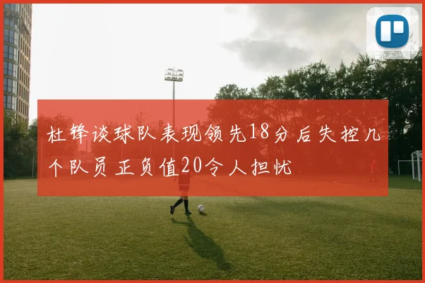 杜锋谈球队表现领先18分后失控几个队员正负值20令人担忧