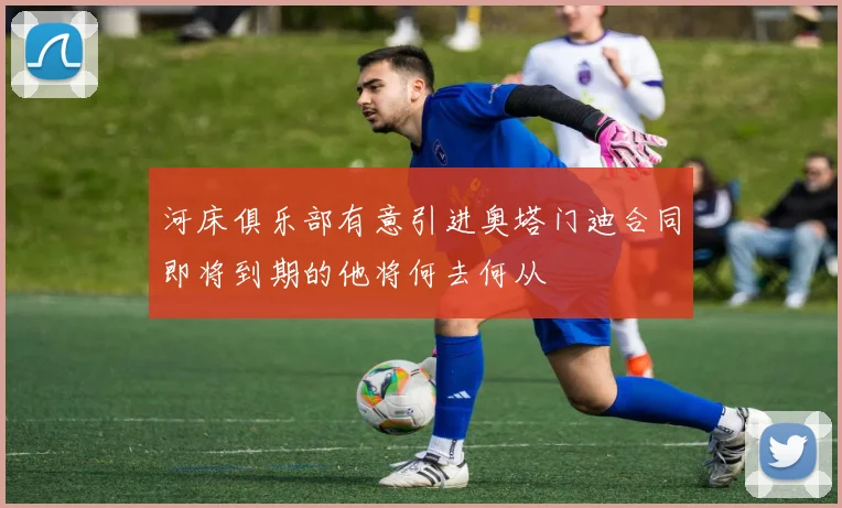 河床俱乐部有意引进奥塔门迪合同即将到期的他将何去何从