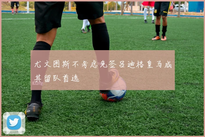 尤文图斯不考虑免签吕迪格皇马成其留队首选