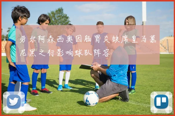 劳尔阿森西奥因肠胃炎缺席皇马慕尼黑之行影响球队阵容